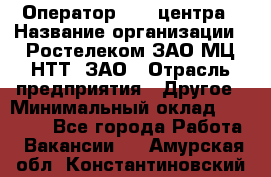 Оператор Call-центра › Название организации ­ Ростелеком ЗАО МЦ НТТ, ЗАО › Отрасль предприятия ­ Другое › Минимальный оклад ­ 17 000 - Все города Работа » Вакансии   . Амурская обл.,Константиновский р-н